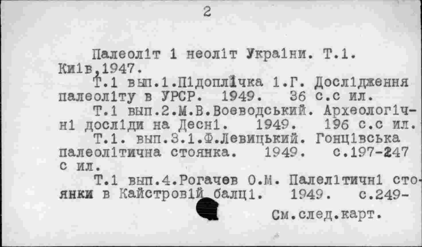 ﻿2
Палеоліт 1 неоліт України. Т.1.
Київ,1947.
Т.1 в нп.І.Підоплічка 1.Г. Дослідження палеоліту в УРСР. 1949.	36 с.с ил.
Т.1 вып.2.М.В.Воєводський. Археологічні досліди на Десні. 1949.	196 с.с ил.
Т.1. внп.З.І.Ф.Левицький. Гонцівська палеолітична стоянка. 1949. с.197-247 с ил.
Т.1 вып.4.Рогачев О.М. Палелітичні сто янки в Кайстровіі^балці. 1949.	с.249-
W См.след.карт.